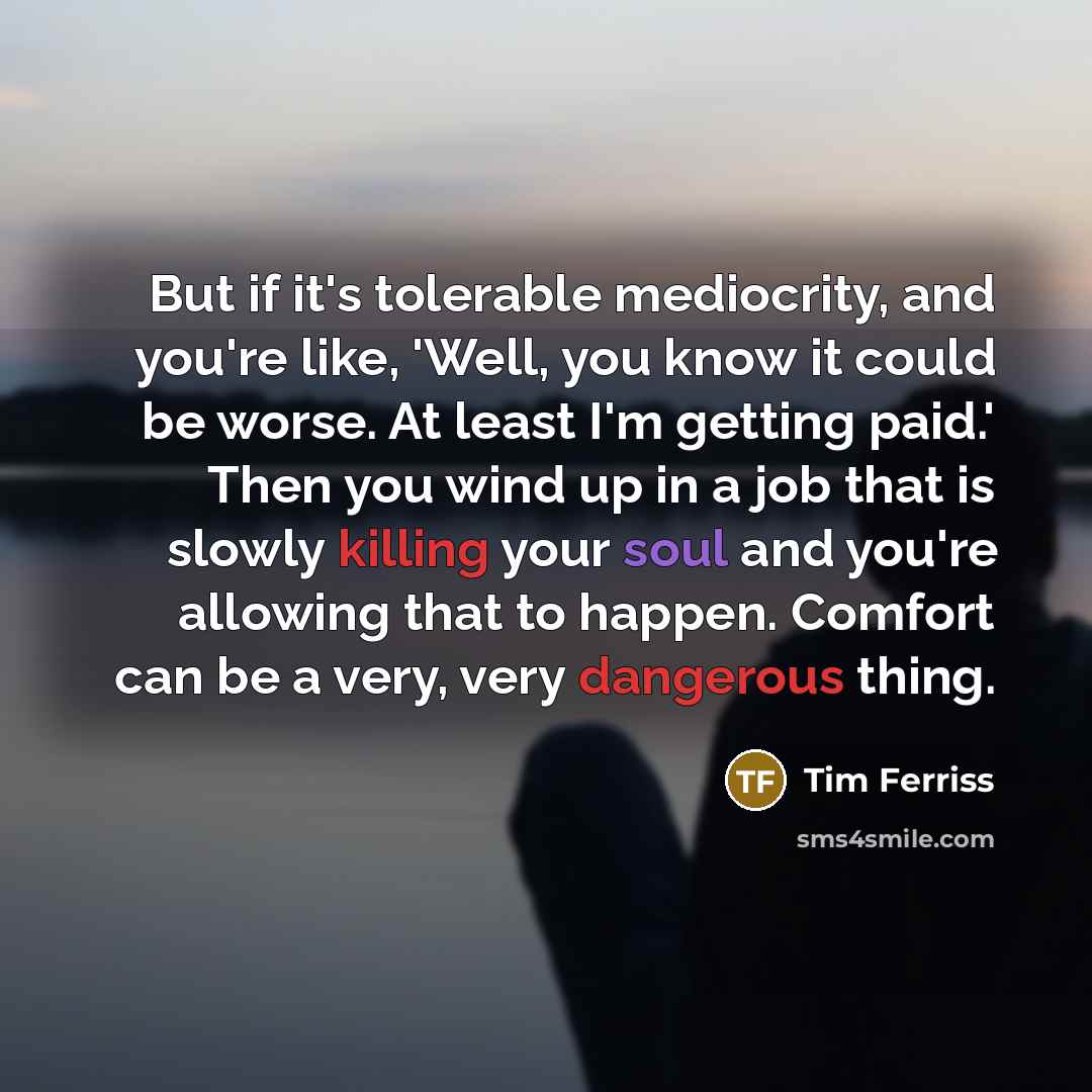 “But if it's tolerable mediocrity, and you're like, 'Well, you know it could be worse. At least I'm getting paid.' Then you wind up in a job that is slowly killing your soul and you're allowing that to happen. Comfort can be a very, very dangerous thing.” quote by Tim Ferriss