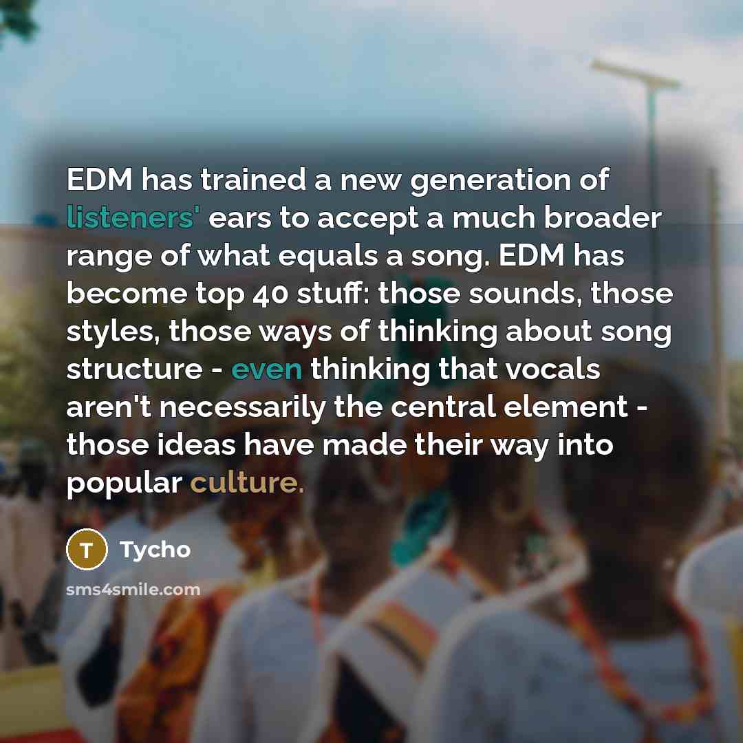 “EDM has trained a new generation of listeners' ears to accept a much broader range of what equals a song. EDM has become top 40 stuff: those sounds, those styles, those ways of thinking about song structure - even thinking that vocals aren't necessarily the central element - those ideas have made…” quote by Tycho