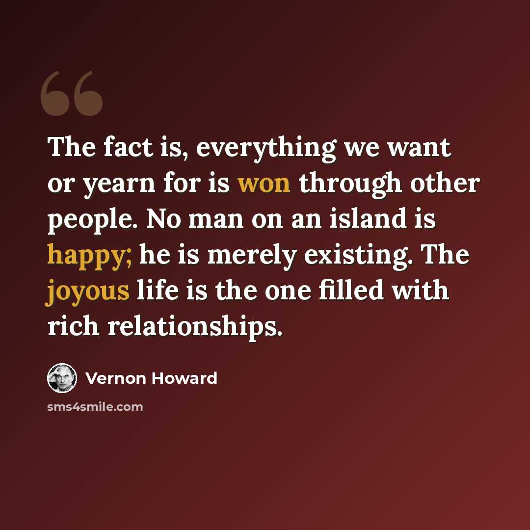 “The fact is, everything we want or yearn for is won through other people. No man on an island is happy; he is merely existing. The joyous life is the one filled with rich relationships.” quote by Vernon Howard