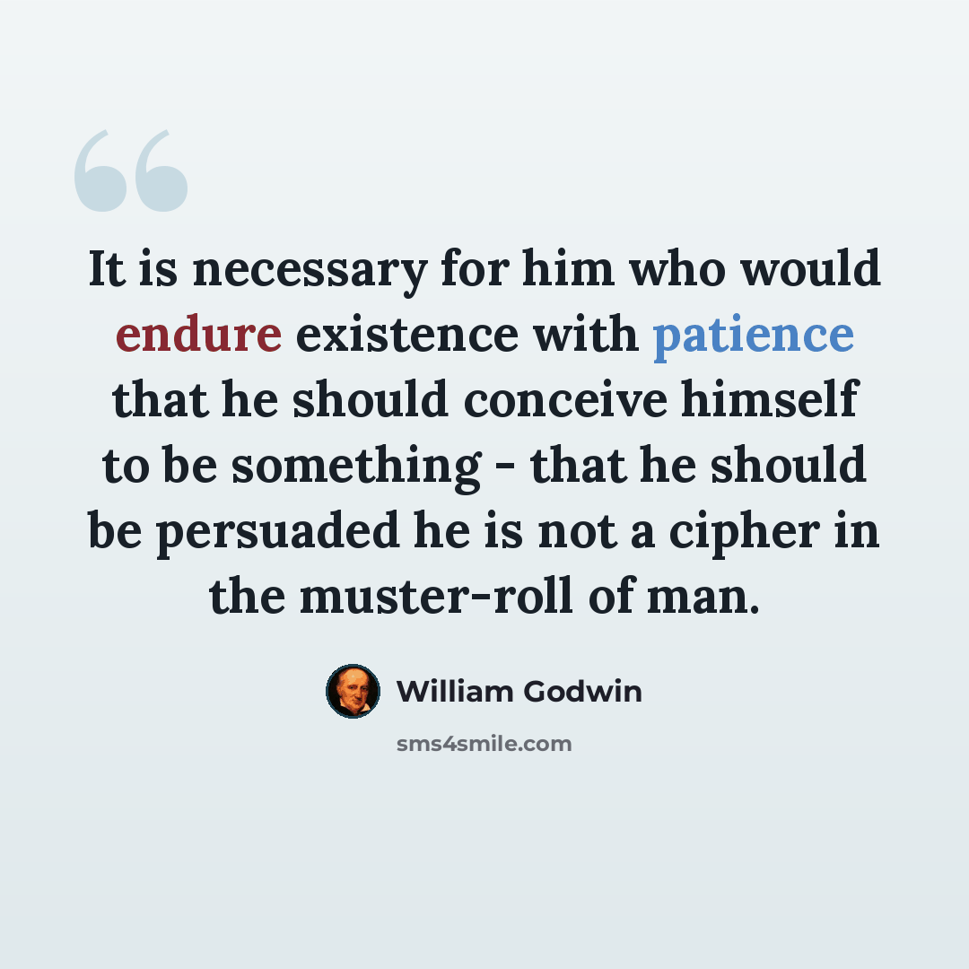 “It is necessary for him who would endure existence with patience that he should conceive himself to be something - that he should be persuaded he is not a cipher in the muster-roll of man.” quote by William Godwin