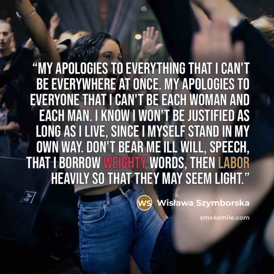 “My apologies to everything that I can't be everywhere at once. My apologies to everyone that I can't be each woman and each man. I know I won't be justified as long as I live, since I myself stand in my own way. Don't bear me ill will, speech, that I borrow weighty words, then labor heavily so…” quote by Wisława Szymborska