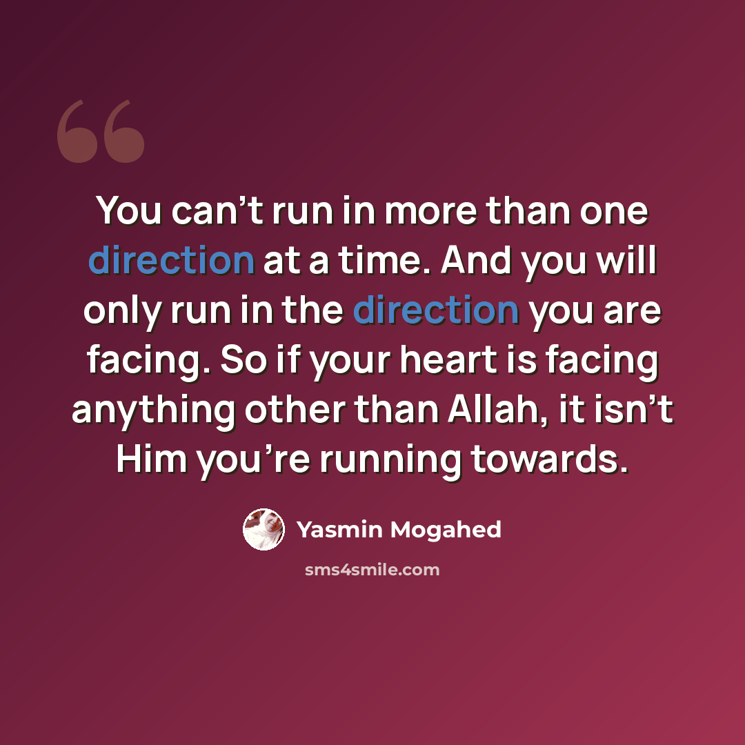 “You can’t run in more than one direction at a time. And you will only run in the direction you are facing. So if your heart is facing anything other than Allah, it isn’t Him you’re running towards.” quote by Yasmin Mogahed