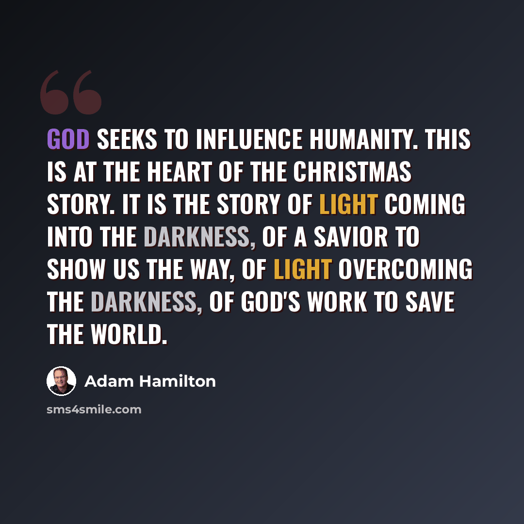 “God seeks to influence humanity. This is at the heart of the Christmas story. It is the story of light coming into the darkness, of a Savior to show us the way, of light overcoming the darkness, of God's work to save the world.” quote by Adam Hamilton
