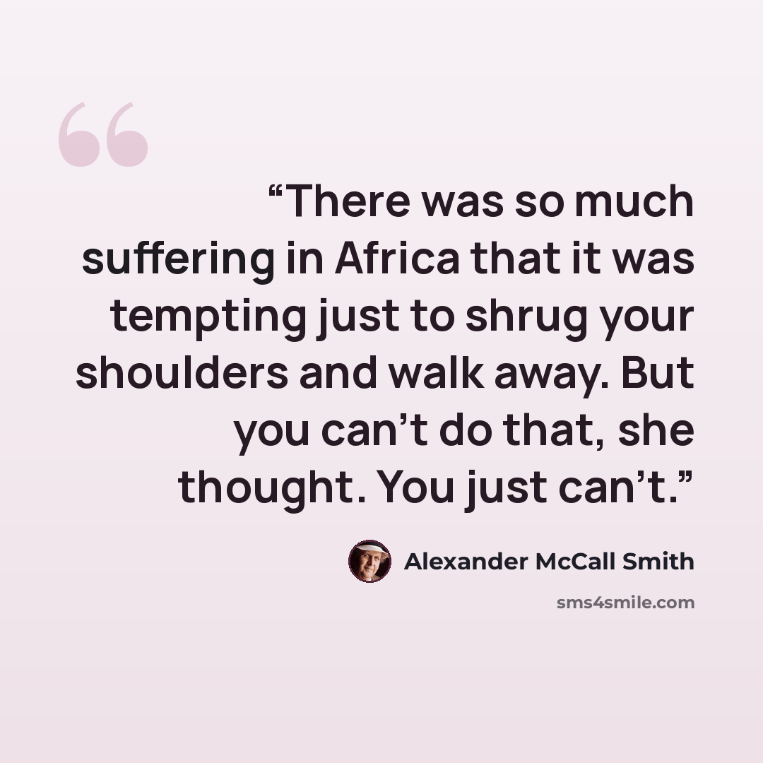 “There was so much suffering in Africa that it was tempting just to shrug your shoulders and walk away. But you can't do that, she thought. You just can't.” quote by Alexander McCall Smith