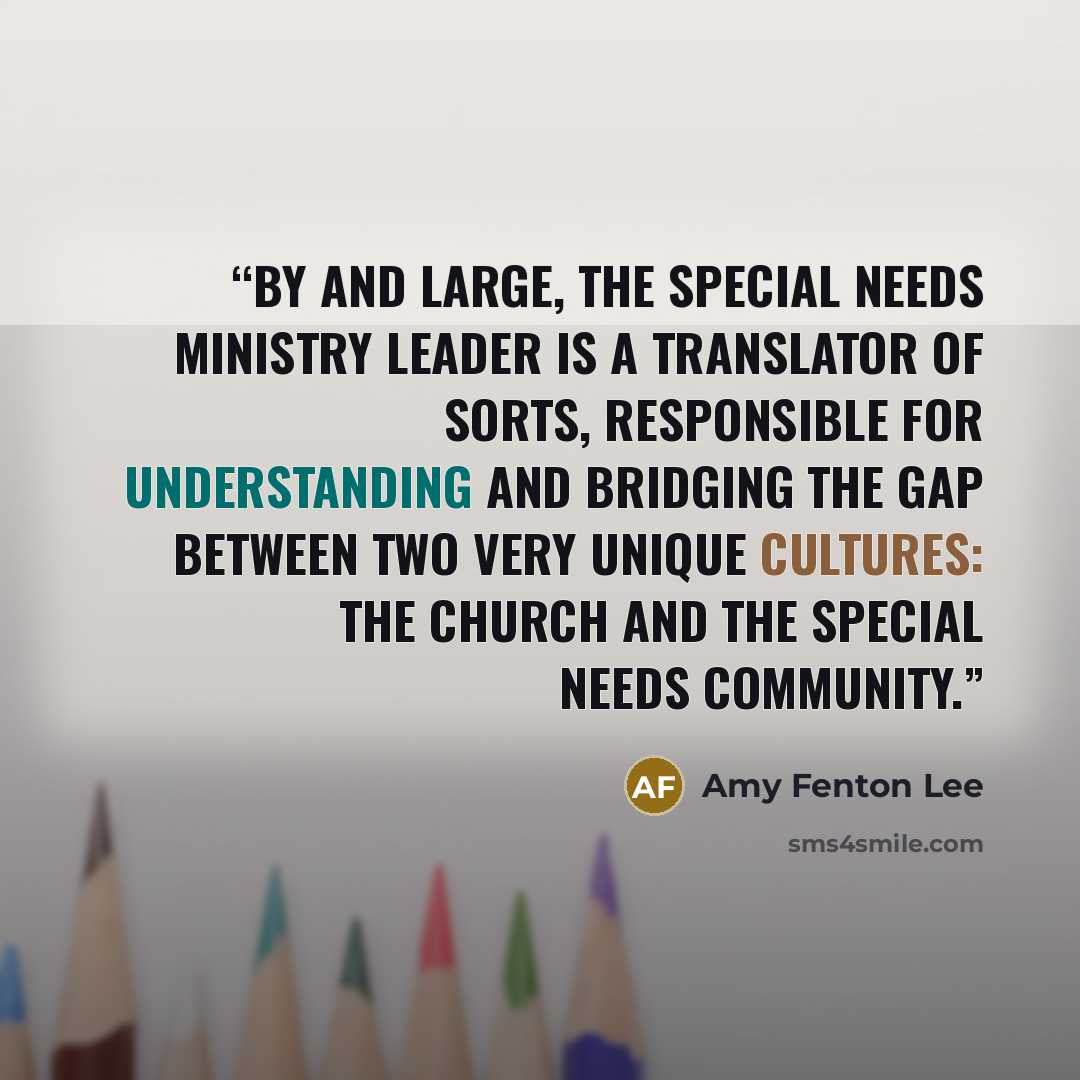 “By and large, the special needs ministry leader is a translator of sorts, responsible for understanding and bridging the gap between two very unique cultures: the church and the special needs community.” quote by Amy Fenton Lee