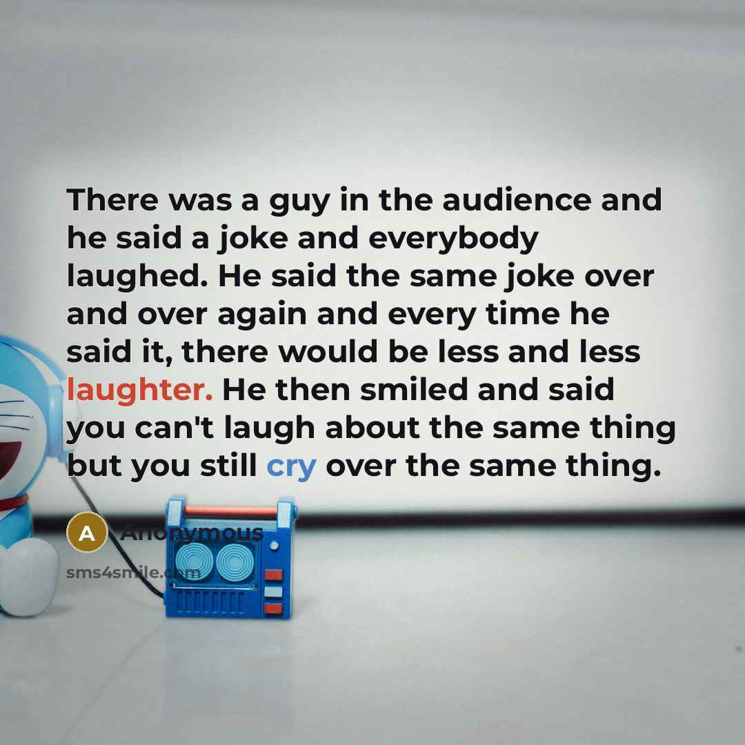 “There was a guy in the audience and he said a joke and everybody laughed. He said the same joke over and over again and every time he said it, there would be less and less laughter. He then smiled and said you can't laugh about the same thing but you still cry over the same thing.” quote by Anonymous