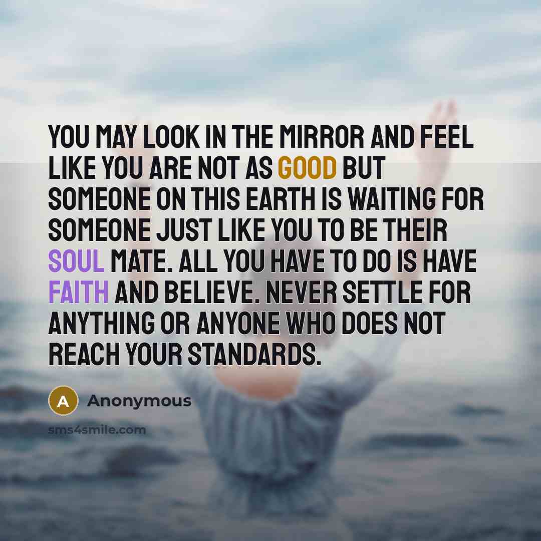 “You may look in the mirror and feel like you are not as good but someone on this Earth is waiting for someone just like YOU to be their soul mate. All you have to do is have faith and believe. Never settle for anything or anyone who does not reach your standards.” quote by Anonymous
