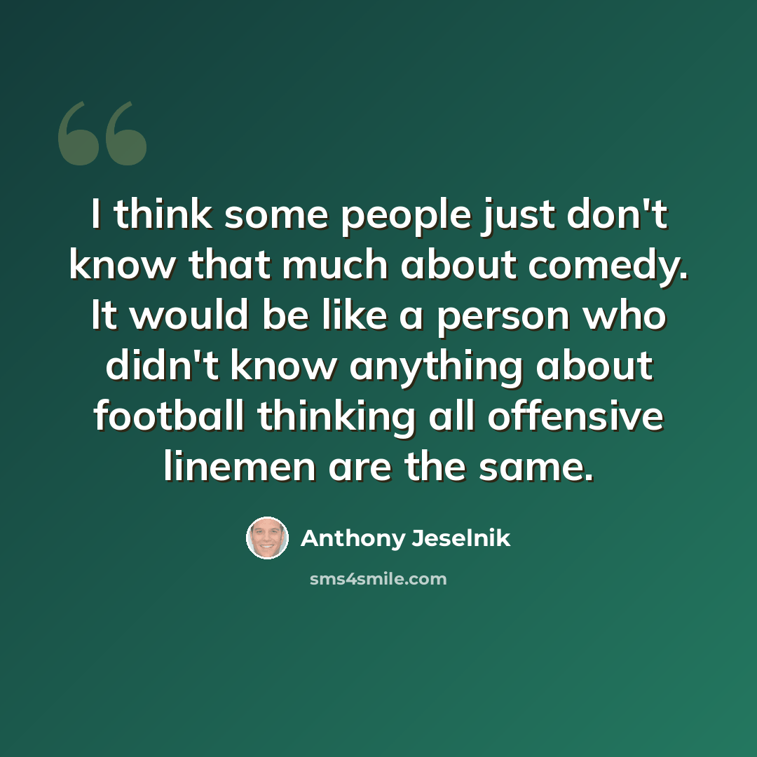 “I think some people just don't know that much about comedy. It would be like a person who didn't know anything about football thinking all offensive linemen are the same.” quote by Anthony Jeselnik