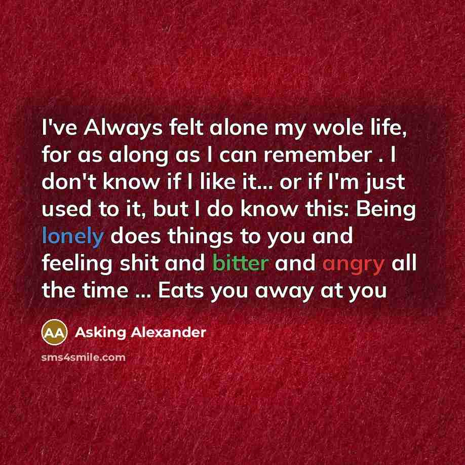 “I've Always felt alone my wole life, for as along as I can remember . I don't know if I like it… or if I'm just used to it, but I do know this: Being lonely does things to you and feeling shit and bitter and angry all the time … Eats you away at you” quote by Asking Alexander