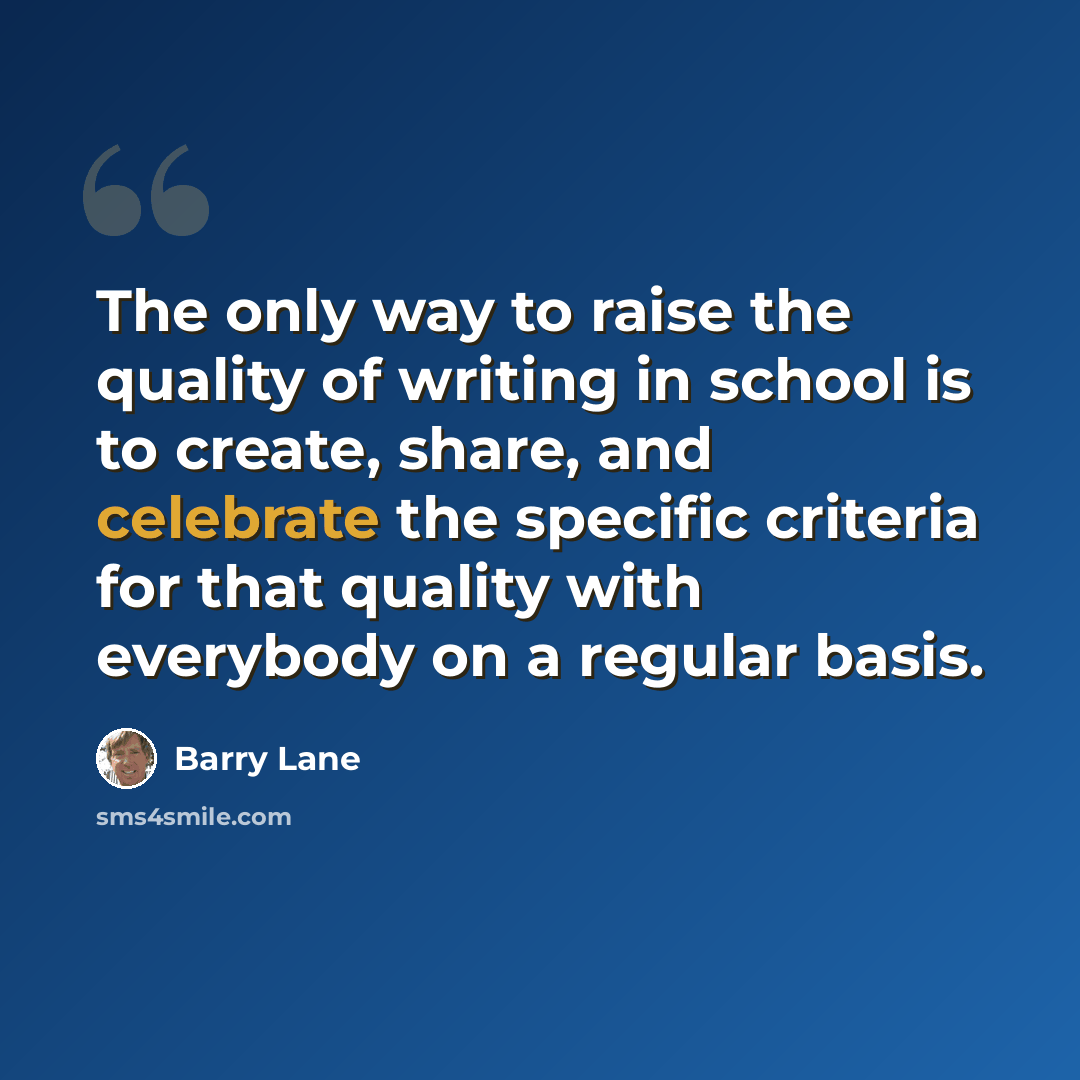 “The only way to raise the quality of writing in school is to create, share, and celebrate the specific criteria for that quality with everybody on a regular basis.” quote by Barry Lane