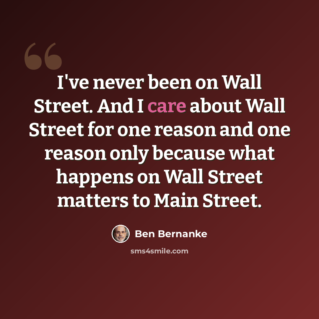 “I've never been on Wall Street. And I care about Wall Street for one reason and one reason only because what happens on Wall Street matters to Main Street.” quote by Ben Bernanke