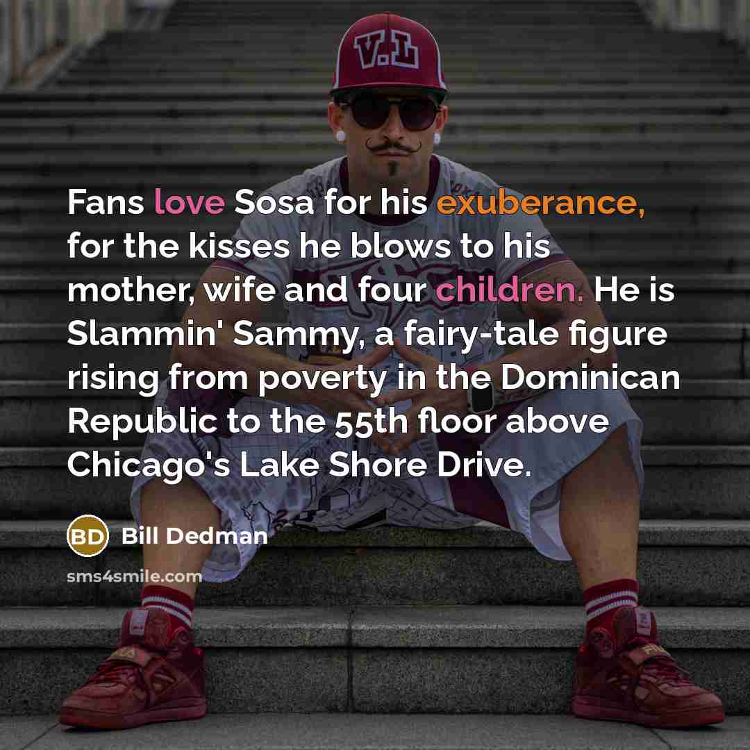 “Fans love Sosa for his exuberance, for the kisses he blows to his mother, wife and four children. He is Slammin' Sammy, a fairy-tale figure rising from poverty in the Dominican Republic to the 55th floor above Chicago's Lake Shore Drive.” quote by Bill Dedman