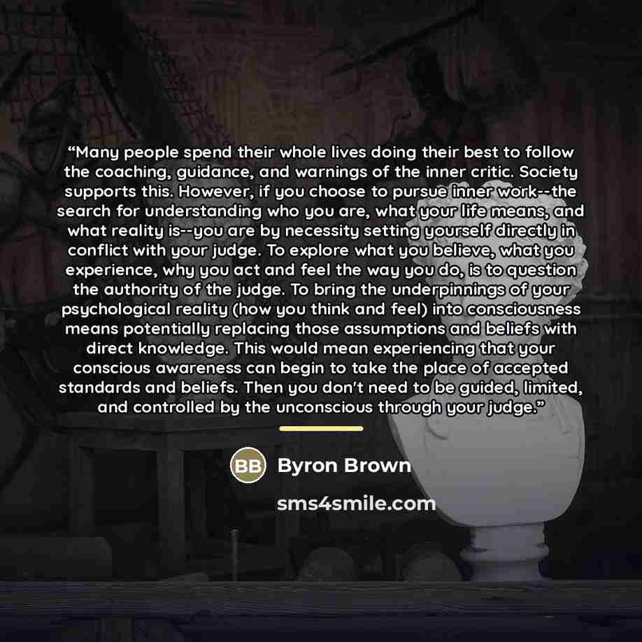 “Many people spend their whole lives doing their best to follow the coaching, guidance, and warnings of the inner critic. Society supports this. However, if you choose to pursue inner work--the search for understanding who you are, what your life means, and what reality is--you are by necessity…” quote by Byron Brown