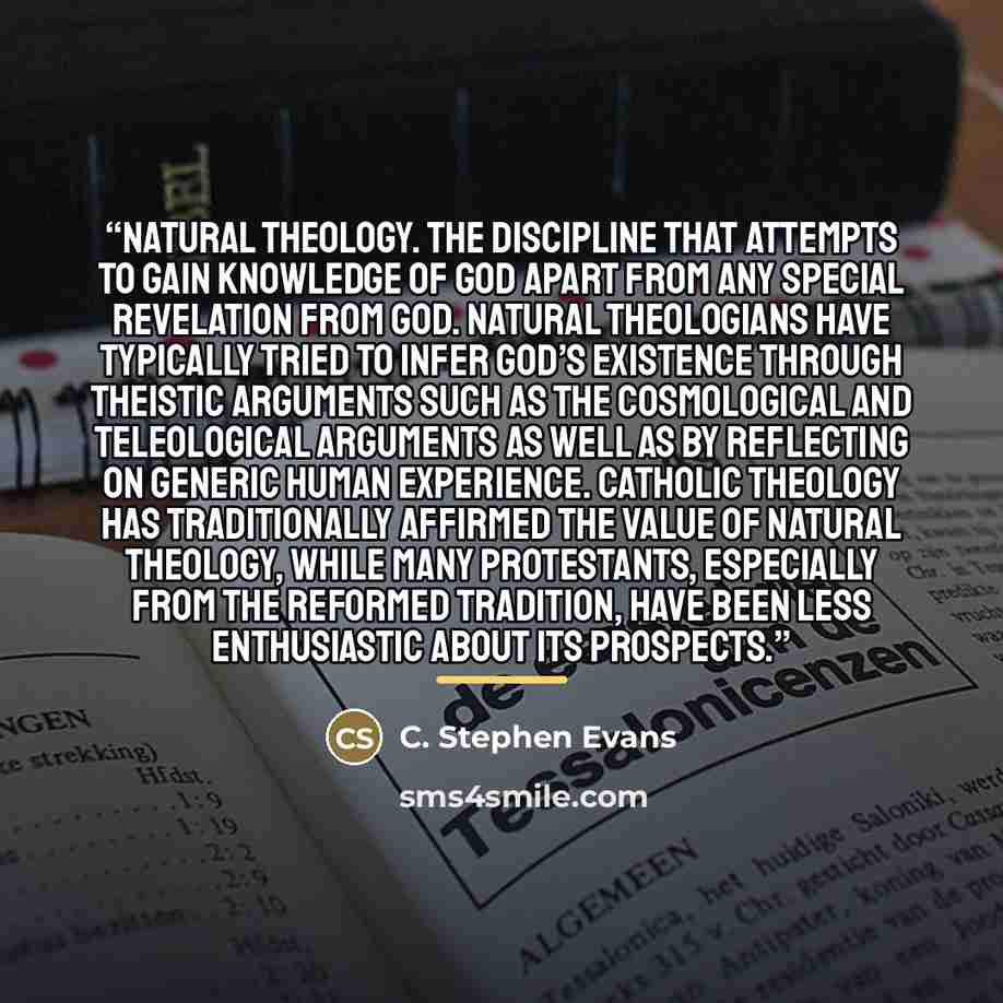 “natural theology. The discipline that attempts to gain knowledge of God apart from any special revelation from God. Natural theologians have typically tried to infer God’s existence through theistic arguments such as the cosmological and teleological arguments as well as by reflecting on generic…” quote by Anonymous