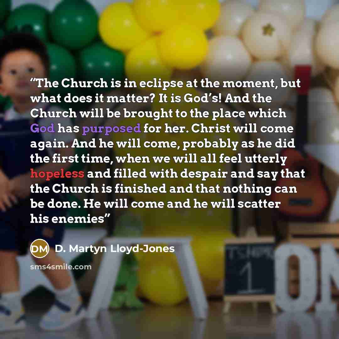 “The Church is in eclipse at the moment, but what does it matter? It is God’s! And the Church will be brought to the place which God has purposed for her. Christ will come again. And he will come, probably as he did the first time, when we will all feel utterly hopeless and filled with despair and…” quote by D. Martyn Lloyd-Jones