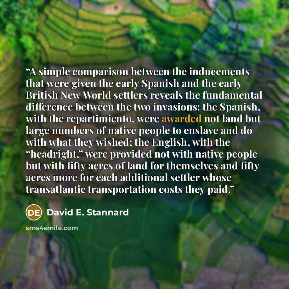 “A simple comparison between the inducements that were given the early Spanish and the early British New World settlers reveals the fundamental difference between the two invasions: the Spanish, with the repartimiento, were awarded not land but large numbers of native people to enslave and do with…” quote by David E. Stannard
