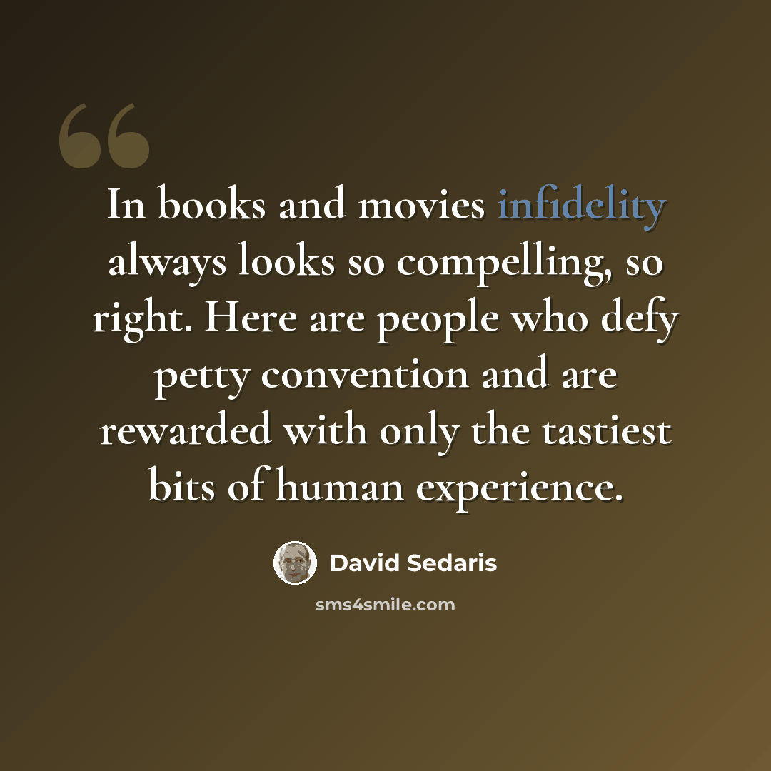 “In books and movies infidelity always looks so compelling, so right. Here are people who defy petty convention and are rewarded with only the tastiest bits of human experience.” quote by David Sedaris