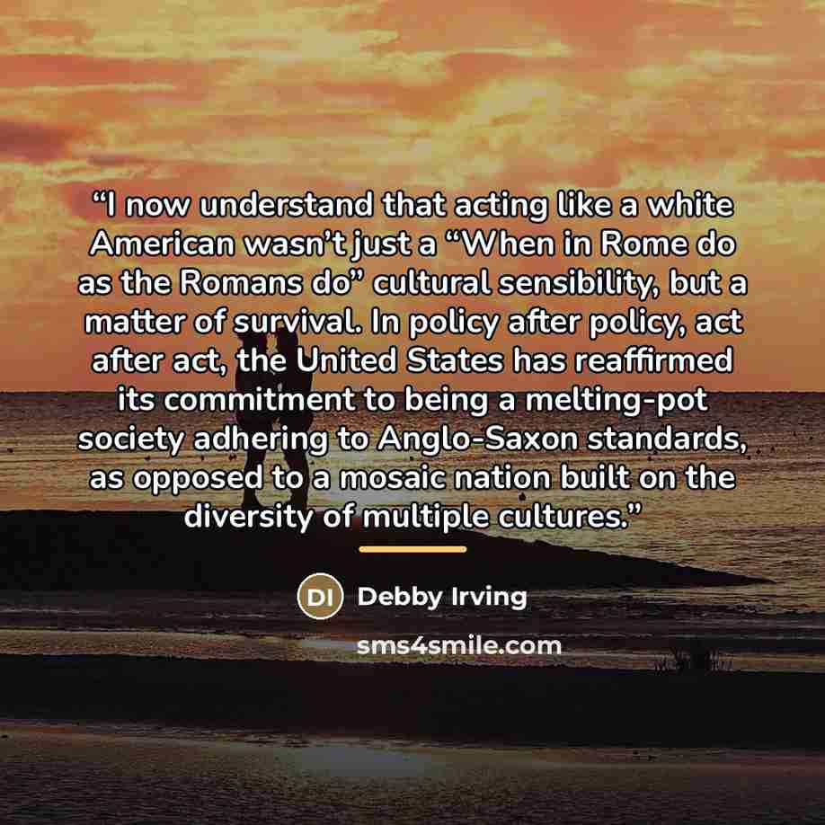“I now understand that acting like a white American wasn’t just a “When in Rome do as the Romans do” cultural sensibility, but a matter of survival. In policy after policy, act after act, the United States has reaffirmed its commitment to being a melting-pot society adhering to Anglo-Saxon…” quote by Debby Irving