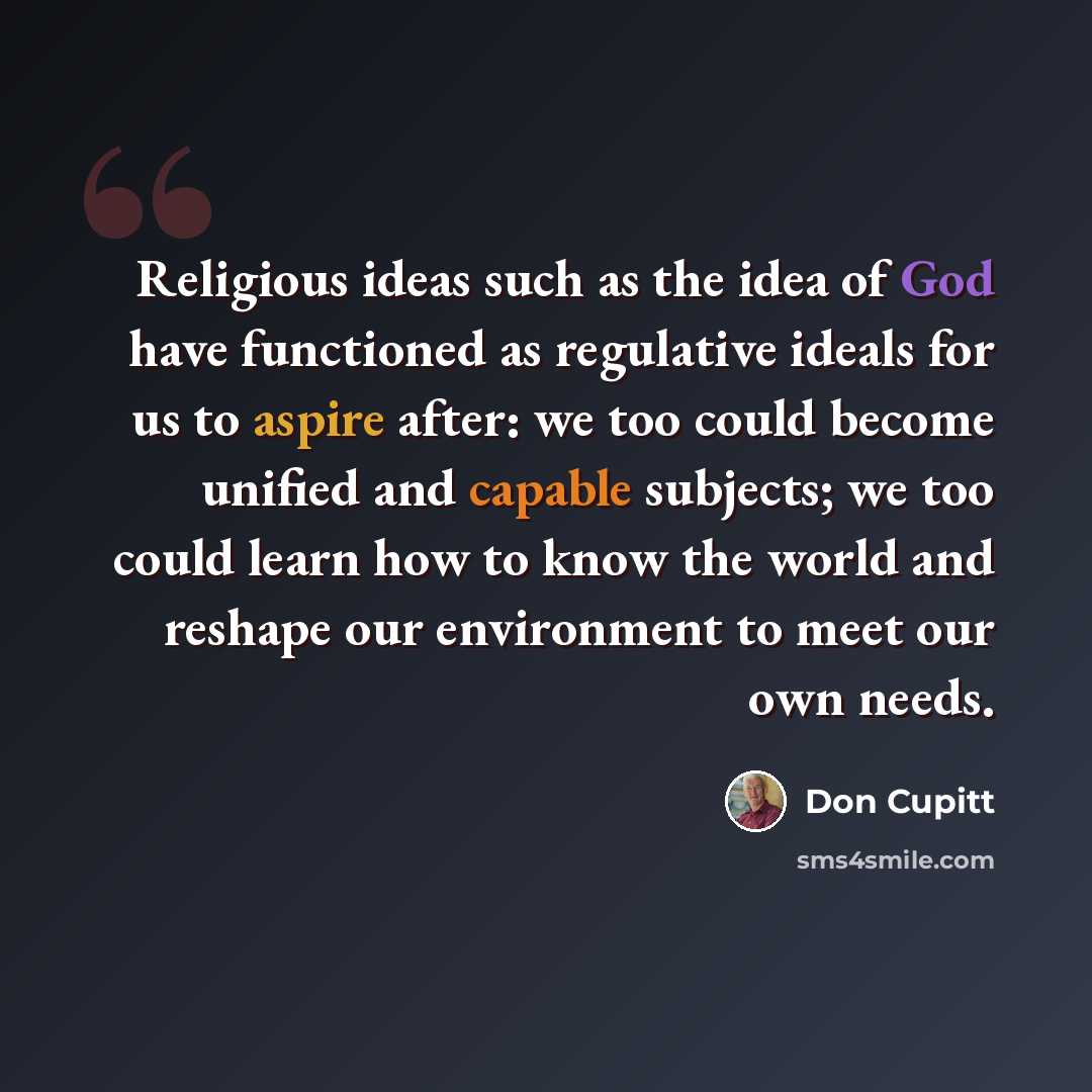 “Religious ideas such as the idea of God have functioned as regulative ideals for us to aspire after: we too could become unified and capable subjects; we too could learn how to know the world and reshape our environment to meet our own needs.” quote by Don Cupitt
