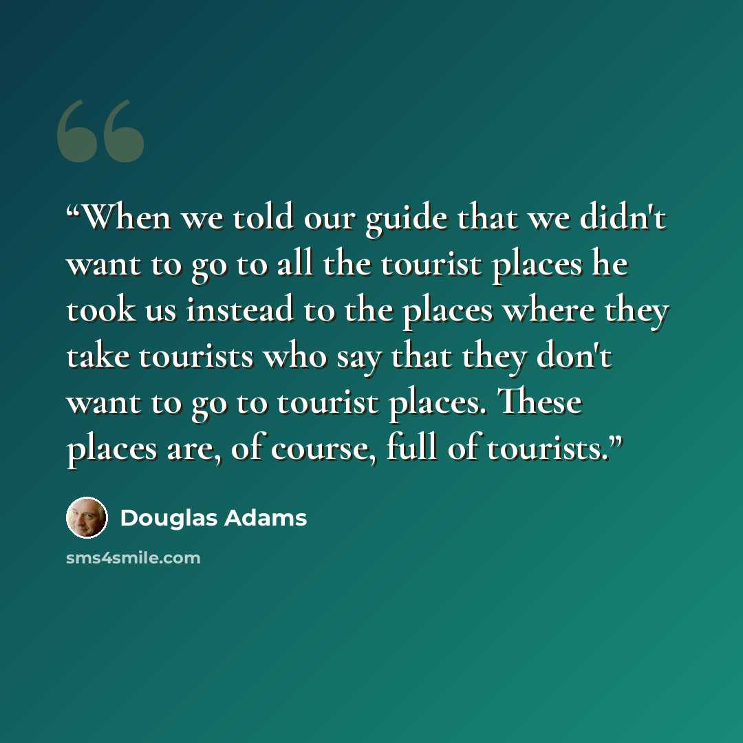 “When we told our guide that we didn't want to go to all the tourist places he took us instead to the places where they take tourists who say that they don't want to go to tourist places. These places are, of course, full of tourists.” quote by Douglas Adams