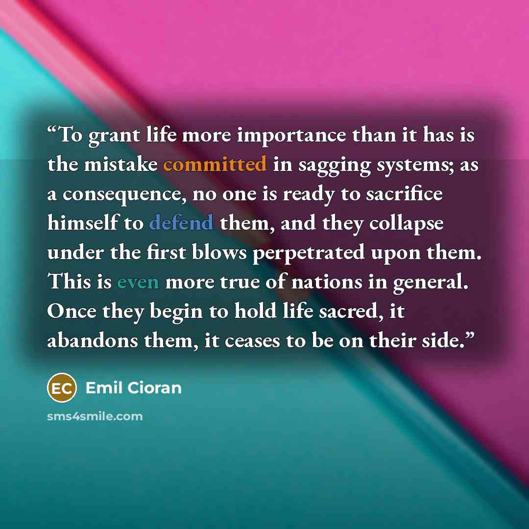 “To grant life more importance than it has is the mistake committed in sagging systems; as a consequence, no one is ready to sacrifice himself to defend them, and they collapse under the first blows perpetrated upon them. This is even more true of nations in general. Once they begin to hold life…” quote by Emil Cioran