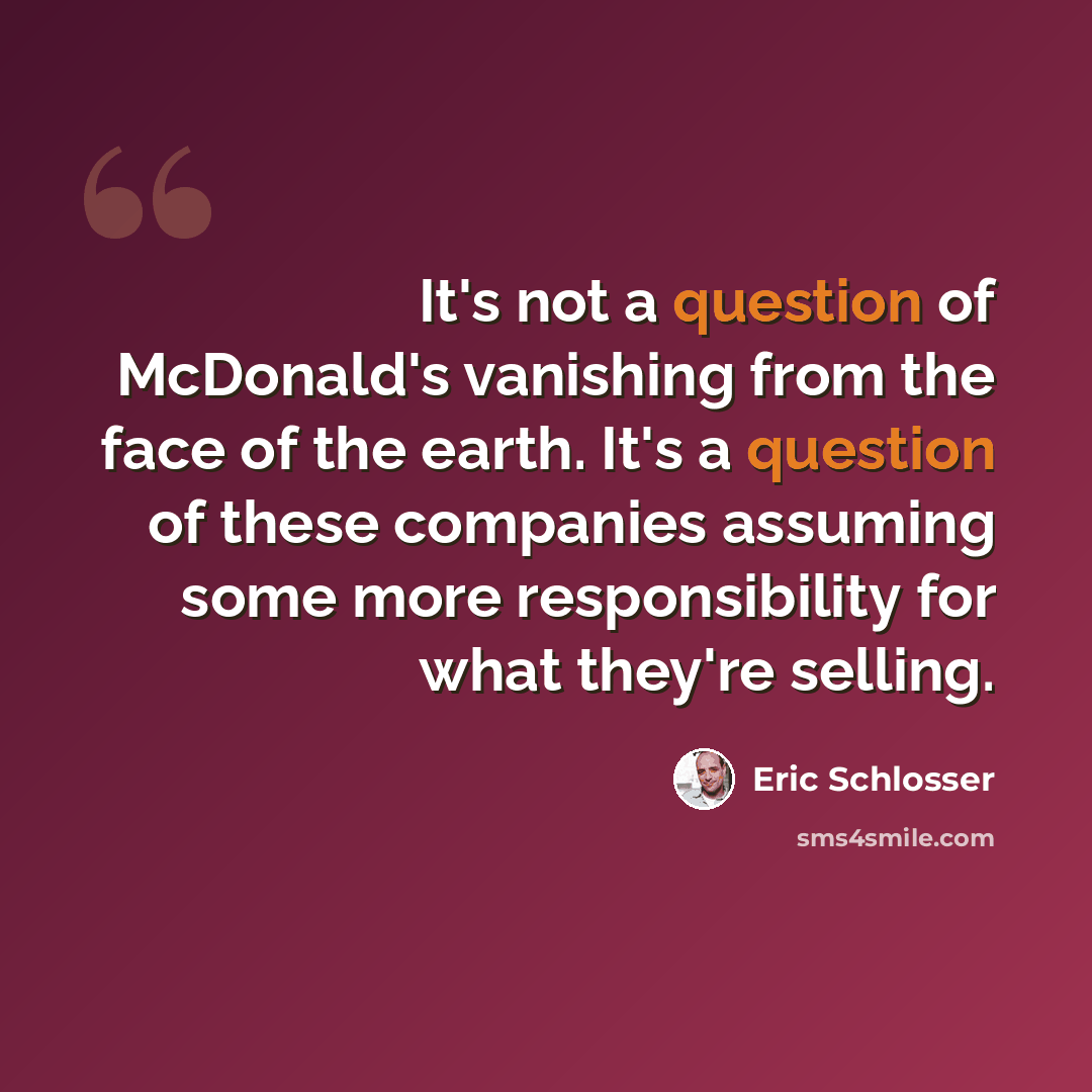 “It's not a question of McDonald's vanishing from the face of the earth. It's a question of these companies assuming some more responsibility for what they're selling.” quote by Eric Schlosser