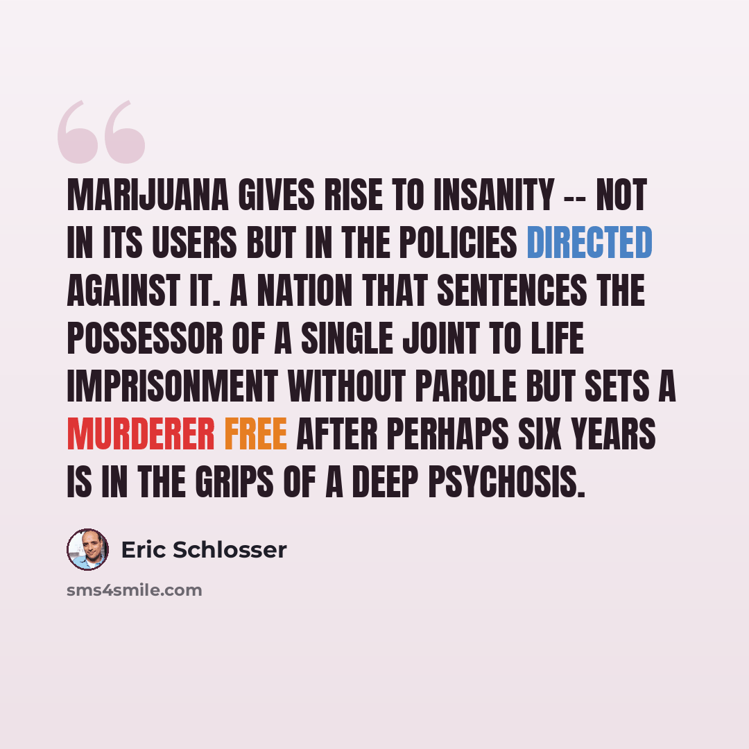 “Marijuana gives rise to insanity -- not in its users but in the policies directed against it. A nation that sentences the possessor of a single joint to life imprisonment without parole but sets a murderer free after perhaps six years is in the grips of a deep psychosis.” quote by Eric Schlosser