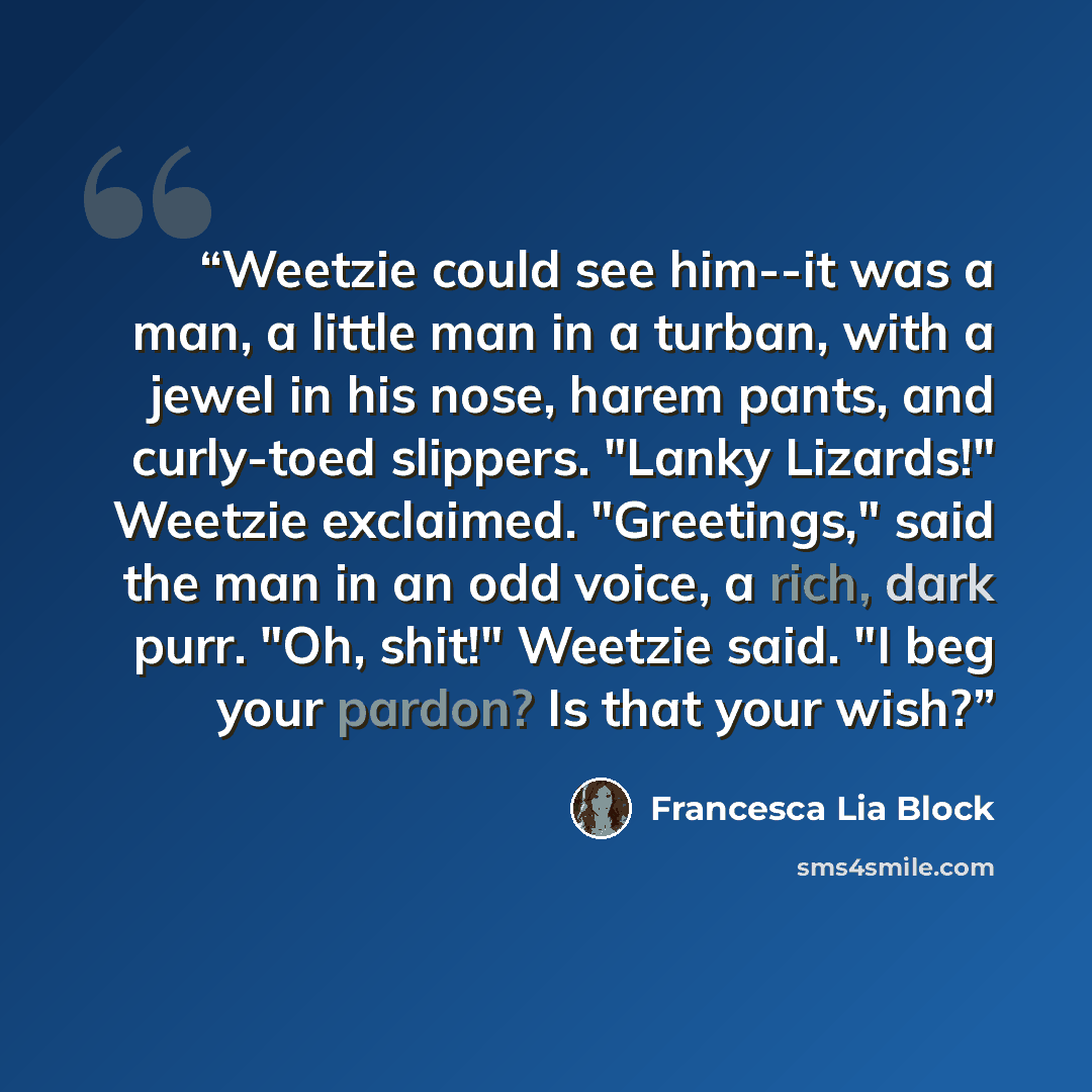 “Weetzie could see him--it was a man, a little man in a turban, with a jewel in his nose, harem pants, and curly-toed slippers. "Lanky Lizards!" Weetzie exclaimed. "Greetings," said the man in an odd voice, a rich, dark purr. "Oh, shit!" Weetzie said. "I beg your pardon? Is that your wish?” quote by Francesca Lia Block