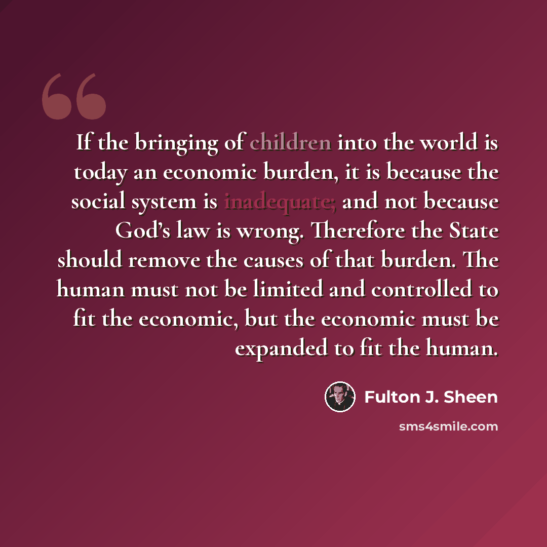 “If the bringing of children into the world is today an economic burden, it is because the social system is inadequate; and not because God’s law is wrong. Therefore the State should remove the causes of that burden. The human must not be limited and controlled to fit the economic, but the economic…” quote by Fulton J. Sheen