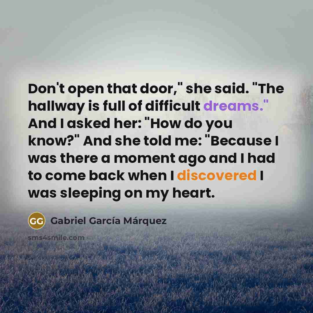 “Don't open that door," she said. "The hallway is full of difficult dreams." And I asked her: "How do you know?" And she told me: "Because I was there a moment ago and I had to come back when I discovered I was sleeping on my heart.” quote by Gabriel Garcia Marquez