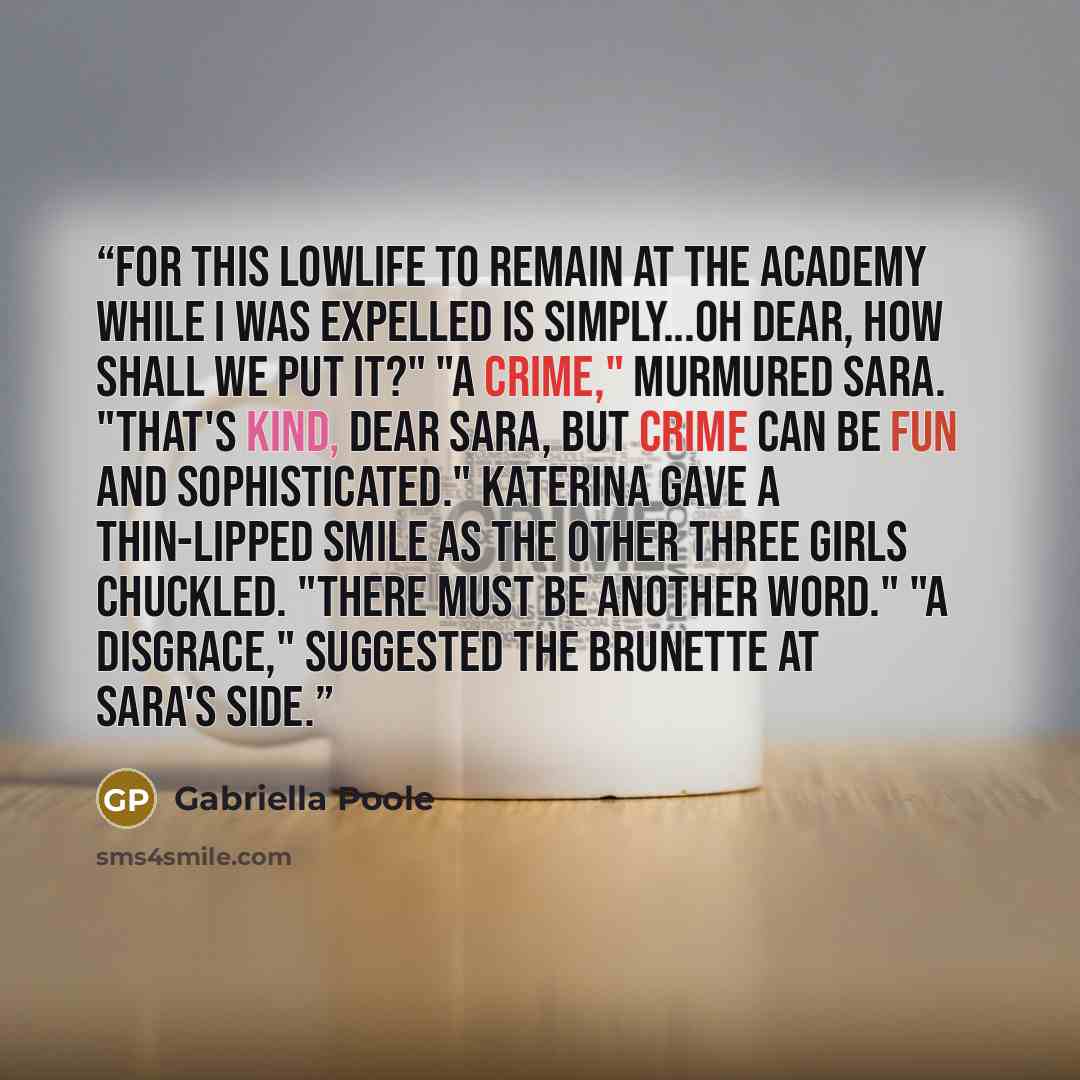 “For this lowlife to remain at the Academy while I was expelled is simply...oh dear, how shall we put it?" "A crime," murmured Sara. "That's kind, dear Sara, but crime can be fun and sophisticated." Katerina gave a thin-lipped smile as the other three girls chuckled. "There must be another word."…” quote by Gabriella Poole