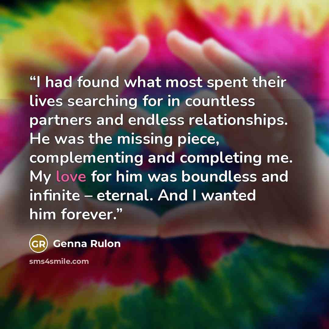 “I had found what most spent their lives searching for in countless partners and endless relationships. He was the missing piece, complementing and completing me. My love for him was boundless and infinite – eternal. And I wanted him forever.” quote by Genna Rulon