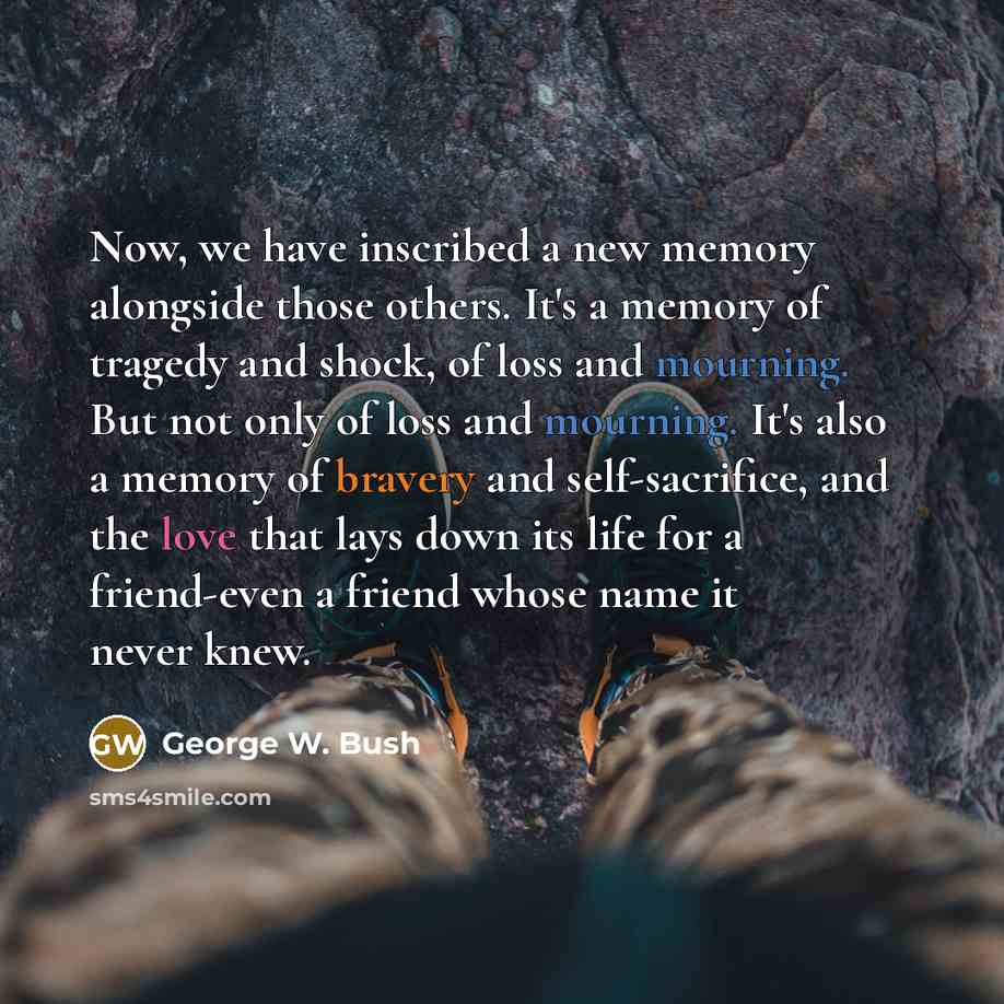 “Now, we have inscribed a new memory alongside those others. It's a memory of tragedy and shock, of loss and mourning. But not only of loss and mourning. It's also a memory of bravery and self-sacrifice, and the love that lays down its life for a friend-even a friend whose name it never knew.” quote by George W. Bush
