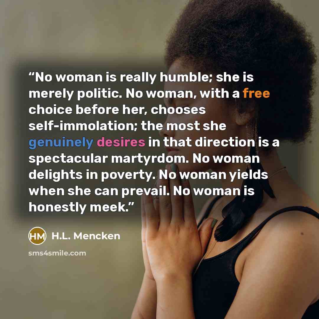 “No woman is really humble; she is merely politic. No woman, with a free choice before her, chooses self-immolation; the most she genuinely desires in that direction is a spectacular martyrdom. No woman delights in poverty. No woman yields when she can prevail. No woman is honestly meek.” quote by H.L. Mencken