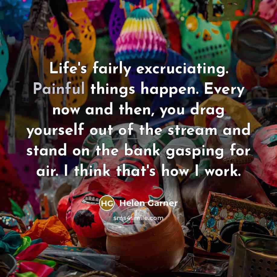 “Life's fairly excruciating. Painful things happen. Every now and then, you drag yourself out of the stream and stand on the bank gasping for air. I think that's how I work.” quote by Helen Garner