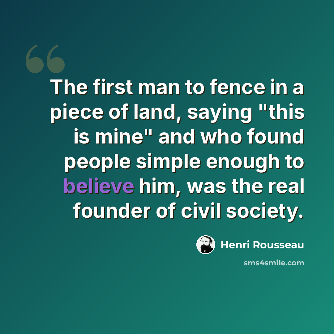 “The first man to fence in a piece of land, saying "this is mine" and who found people simple enough to believe him, was the real founder of civil society.” quote by Henri Rousseau