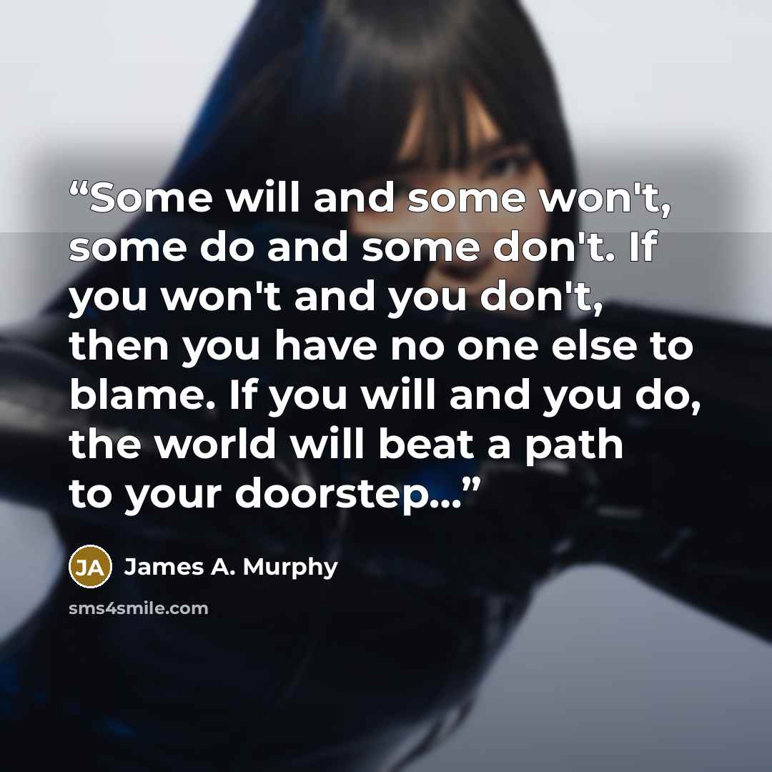 “Some will and some won't, some do and some don't. If you won't and you don't, then you have no one else to blame. If you will and you do, the world will beat a path to your doorstep…” quote by James A. Murphy