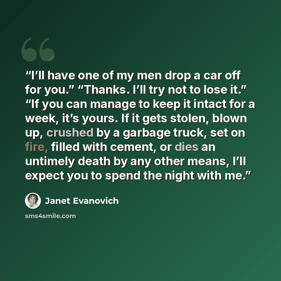 “I’ll have one of my men drop a car off for you.” “Thanks. I’ll try not to lose it.” “If you can manage to keep it intact for a week, it’s yours. If it gets stolen, blown up, crushed by a garbage truck, set on fire, filled with cement, or dies an untimely death by any other means, I’ll expect you…” quote by Janet Evanovich