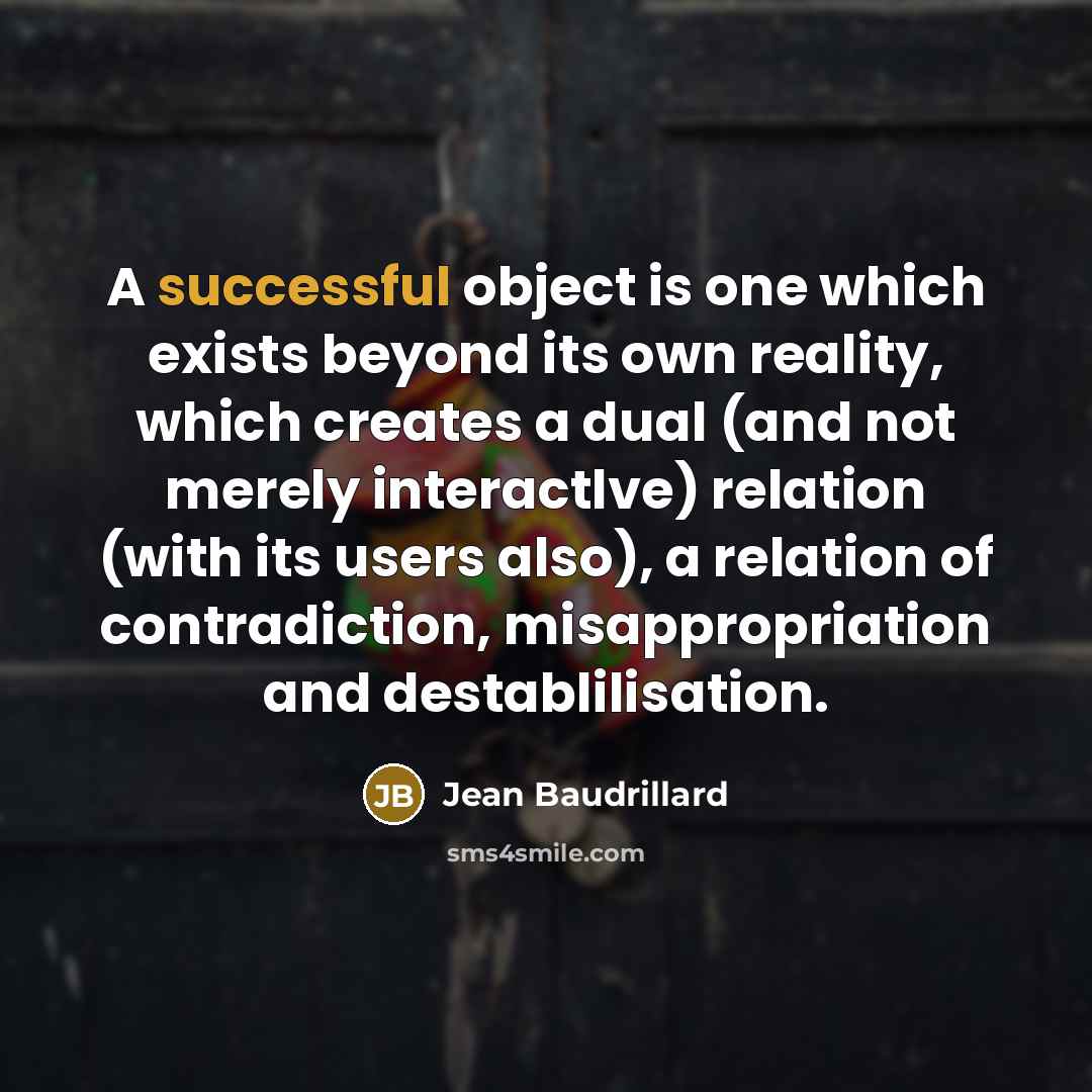 “A successful object is one which exists beyond its own reality, which creates a dual (and not merely interactlve) relation (with its users also), a relation of contradiction, misappropriation and destablilisation.” quote by Jean Baudrillard