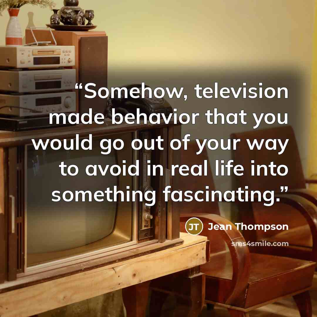 “Somehow, television made behavior that you would go out of your way to avoid in real life into something fascinating.” quote by Jean Thompson