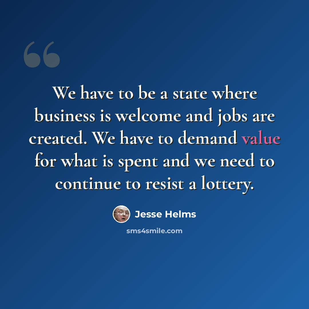 “We have to be a state where business is welcome and jobs are created. We have to demand value for what is spent and we need to continue to resist a lottery.” quote by Jesse Helms