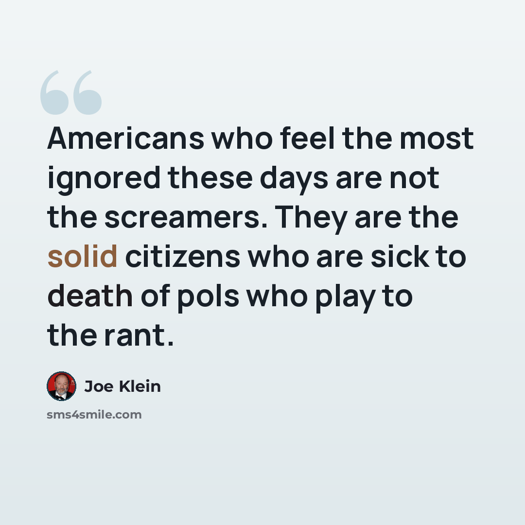 “Americans who feel the most ignored these days are not the screamers. They are the solid citizens who are sick to death of pols who play to the rant.” quote by Joe Klein