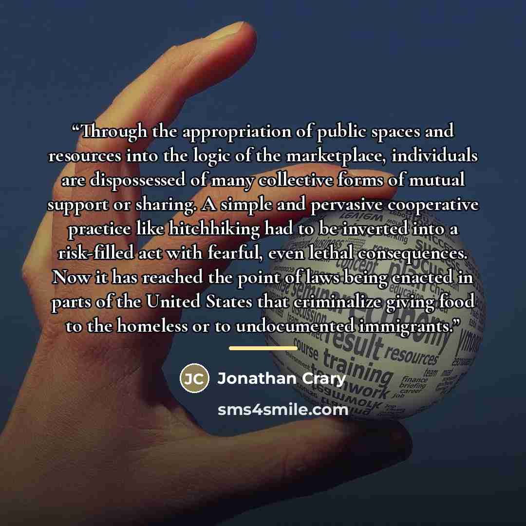 “Through the appropriation of public spaces and resources into the logic of the marketplace, individuals are dispossessed of many collective forms of mutual support or sharing. A simple and pervasive cooperative practice like hitchhiking had to be inverted into a risk-filled act with fearful, even…” quote by Jonathan Crary