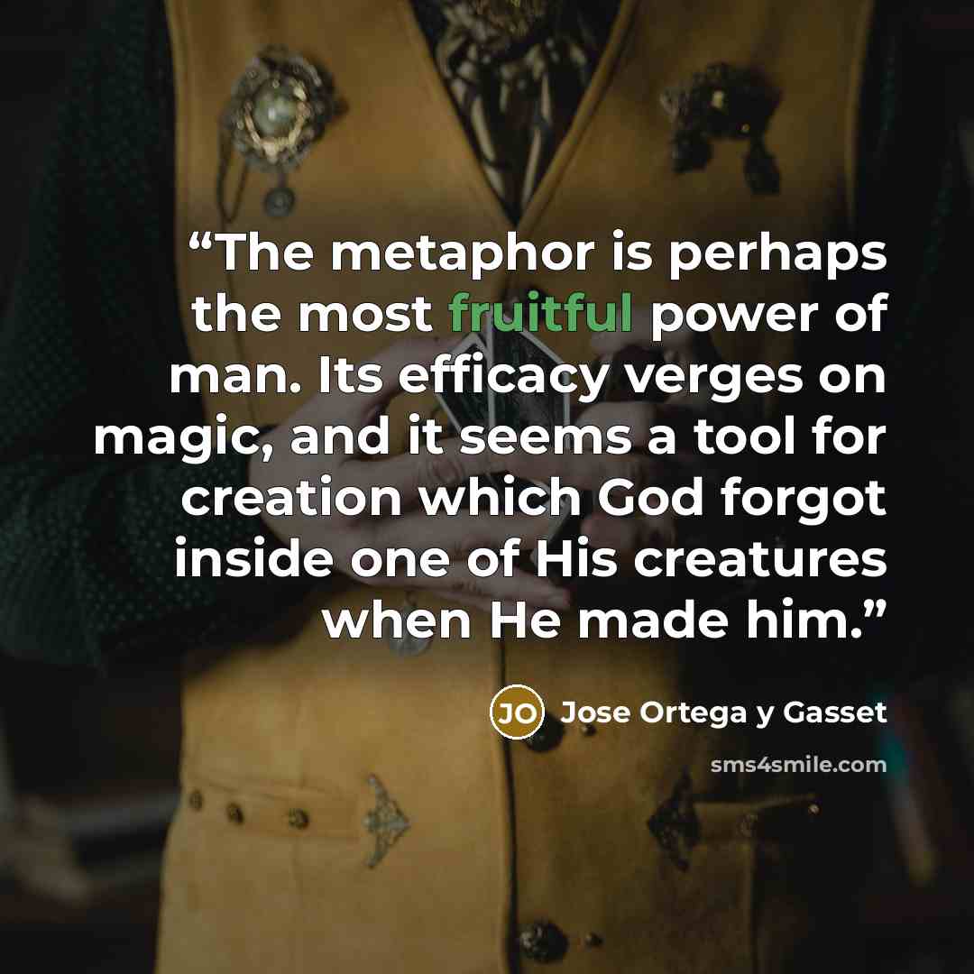 “The metaphor is perhaps the most fruitful power of man. Its efficacy verges on magic, and it seems a tool for creation which God forgot inside one of His creatures when He made him.” quote by José Ortega y Gasset