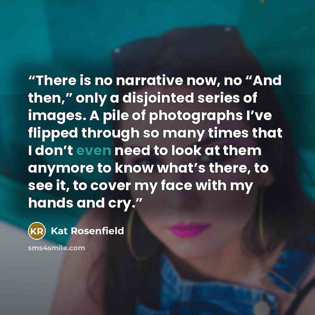 “There is no narrative now, no “And then,” only a disjointed series of images. A pile of photographs I’ve flipped through so many times that I don’t even need to look at them anymore to know what’s there, to see it, to cover my face with my hands and cry.” quote by Kat Rosenfield
