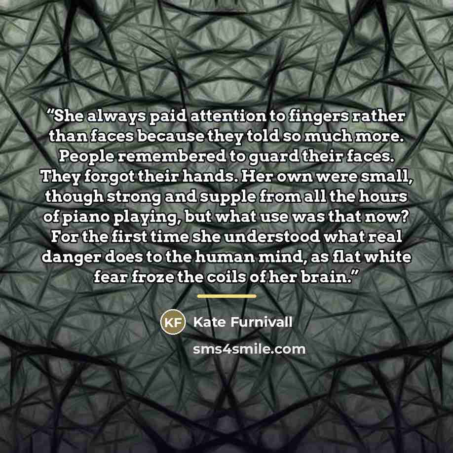 “She always paid attention to fingers rather than faces because they told so much more. People remembered to guard their faces. They forgot their hands. Her own were small, though strong and supple from all the hours of piano playing, but what use was that now? For the first time she understood…” quote by Kate Furnivall