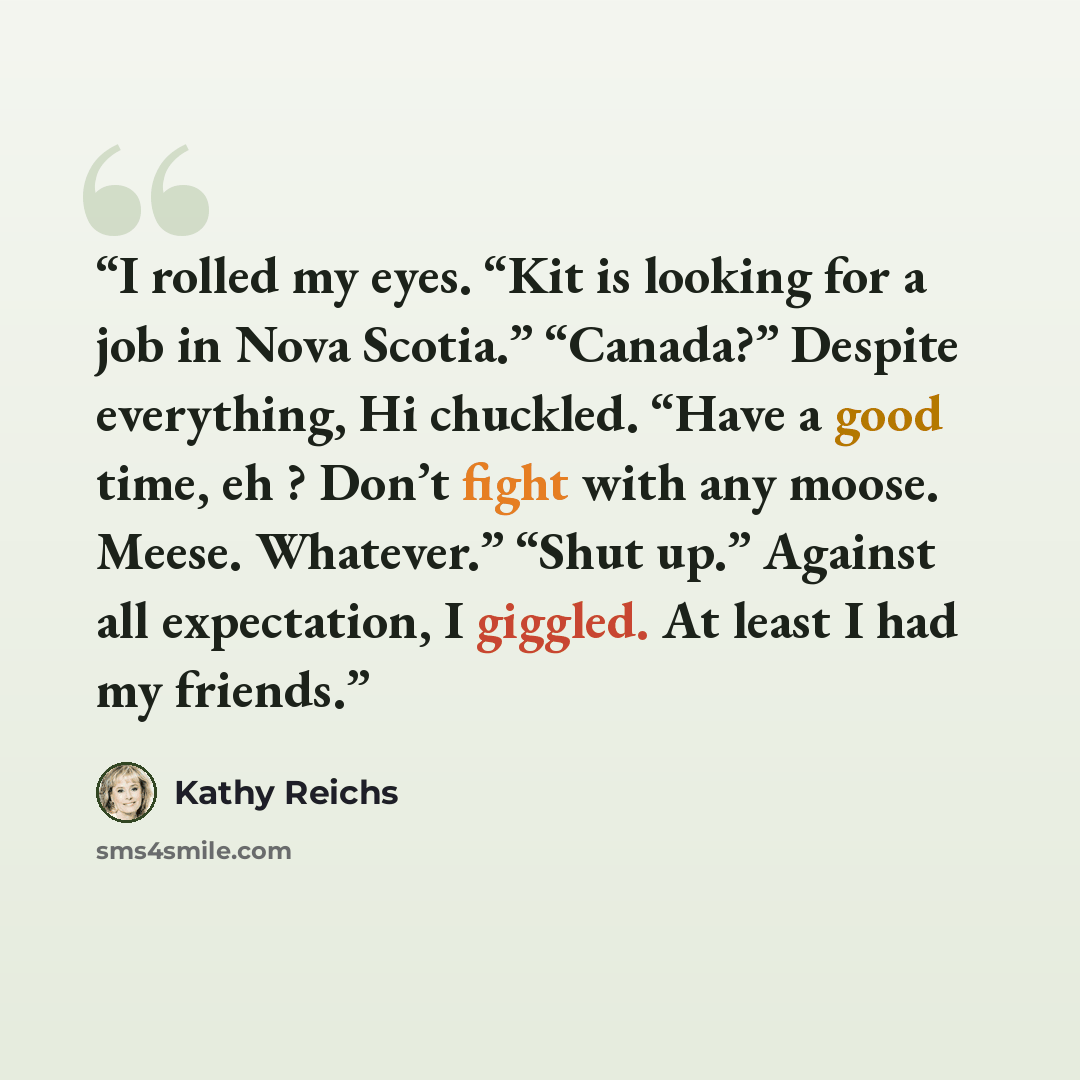 “I rolled my eyes. “Kit is looking for a job in Nova Scotia.” “Canada?” Despite everything, Hi chuckled. “Have a good time, eh ? Don’t fight with any moose. Meese. Whatever.” “Shut up.” Against all expectation, I giggled. At least I had my friends.” quote by Kathy Reichs