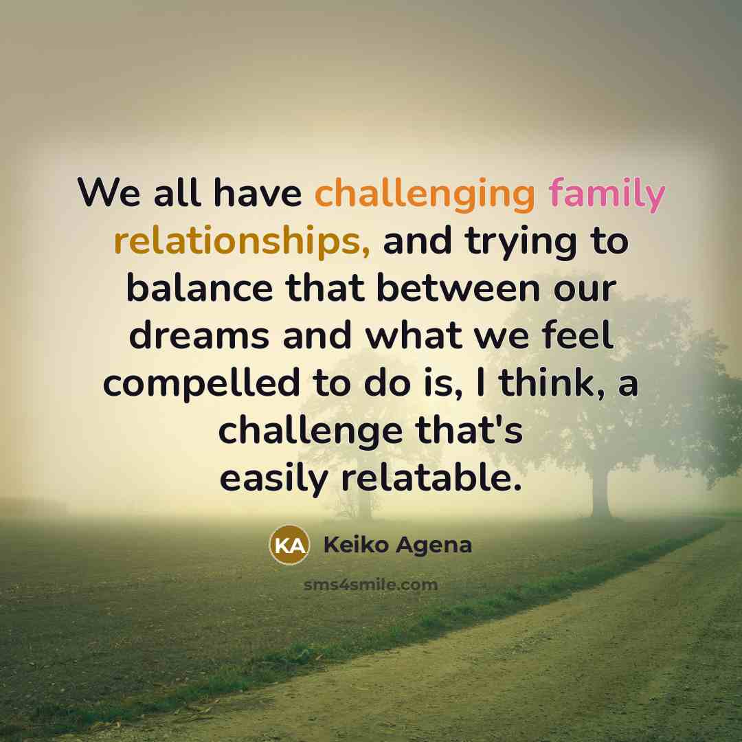 “We all have challenging family relationships, and trying to balance that between our dreams and what we feel compelled to do is, I think, a challenge that's easily relatable.” quote by Keiko Agena