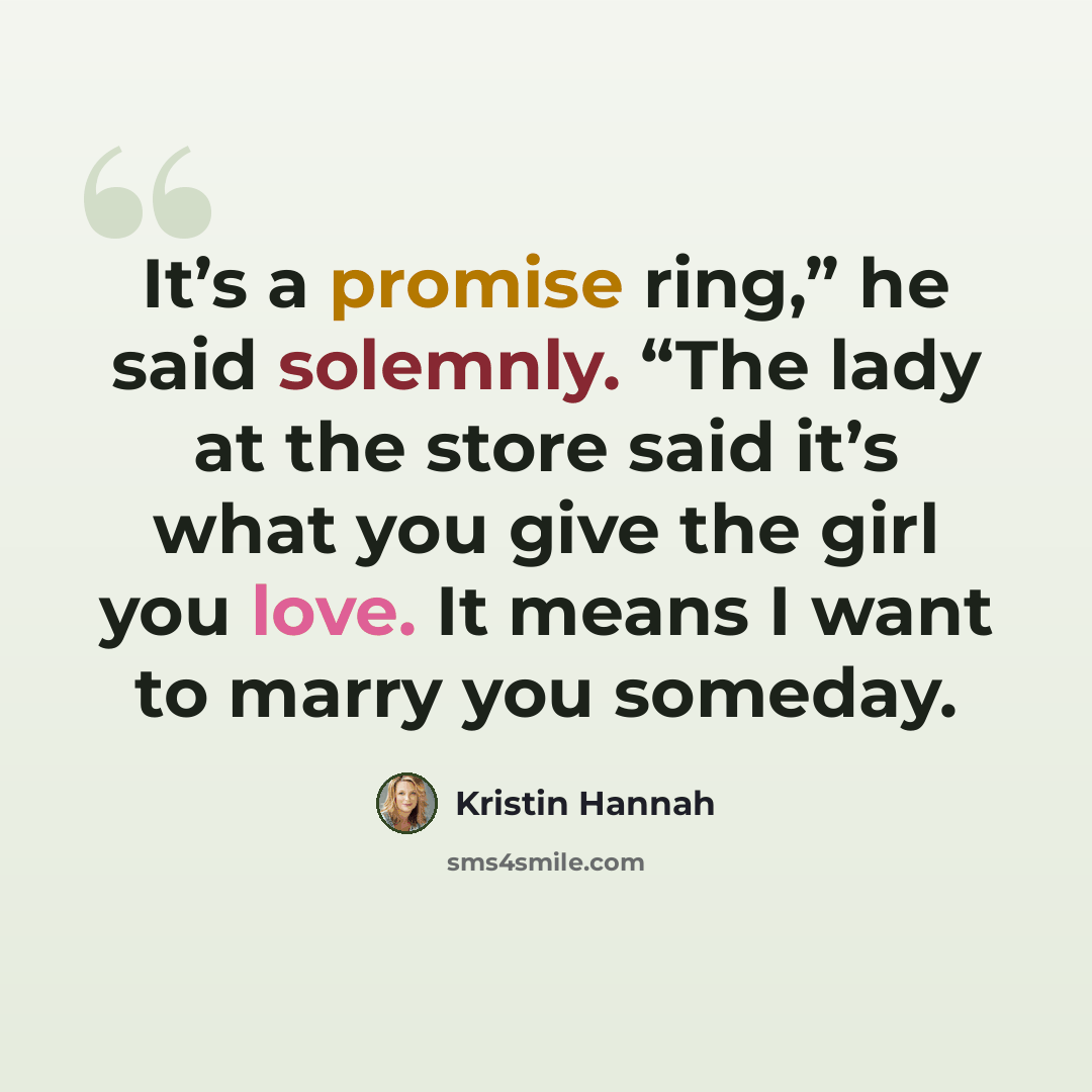 “It’s a promise ring,” he said solemnly. “The lady at the store said it’s what you give the girl you love. It means I want to marry you someday.” quote by Kristin Hannah