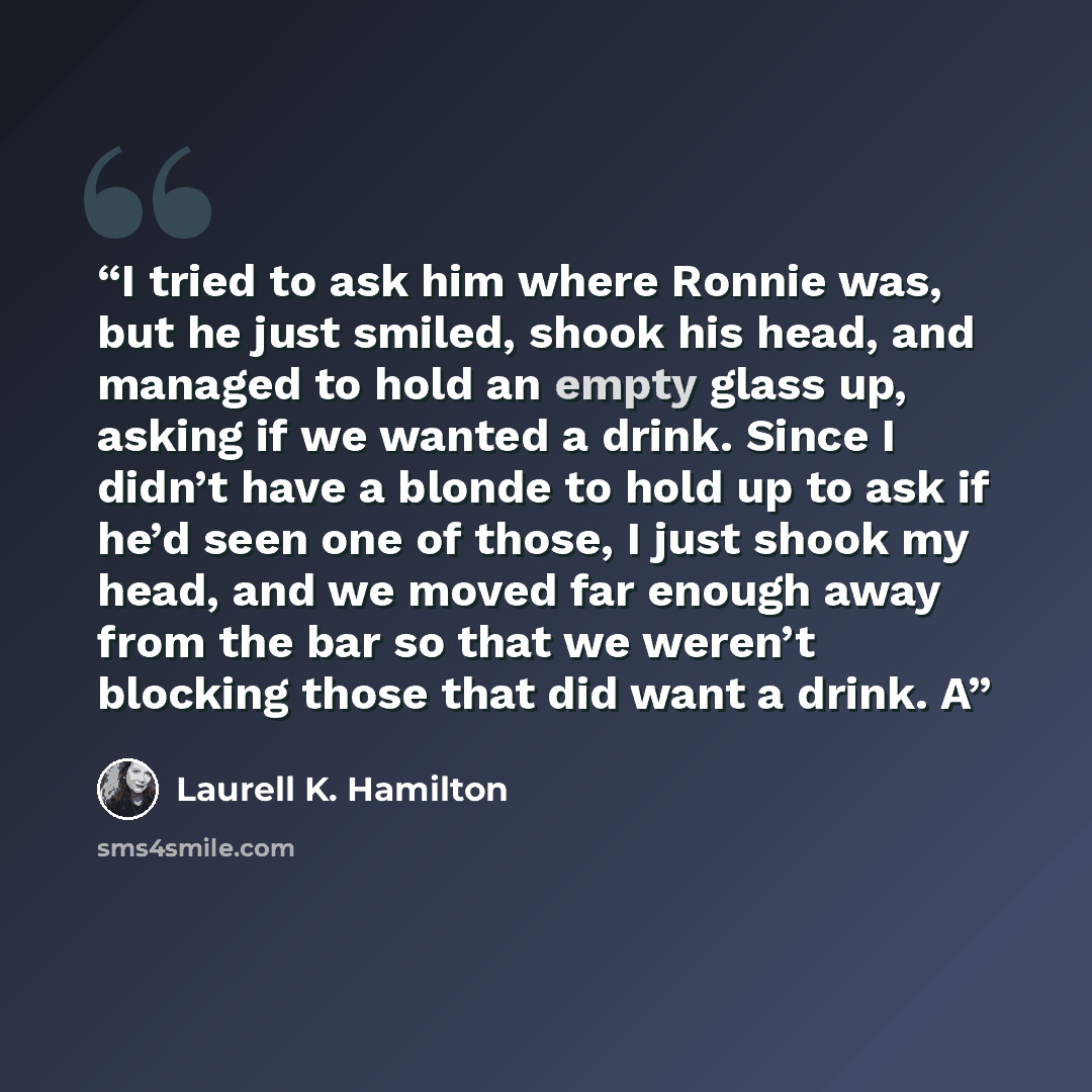 “I tried to ask him where Ronnie was, but he just smiled, shook his head, and managed to hold an empty glass up, asking if we wanted a drink. Since I didn’t have a blonde to hold up to ask if he’d seen one of those, I just shook my head, and we moved far enough away from the bar so that we weren’t…” quote by Laurell K. Hamilton